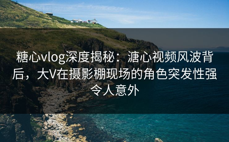 糖心vlog深度揭秘:溏心视频风波背后,大V在摄影棚现场的角色突发性强令人意外 糖心vlog深度揭秘:溏心视频风波背后,大V在摄影棚现场的角色突发性强令人意外
