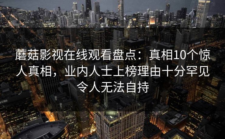 蘑菇影视在线观看盘点:真相10个惊人真相,业内人士上榜理由十分罕见令人无法自持