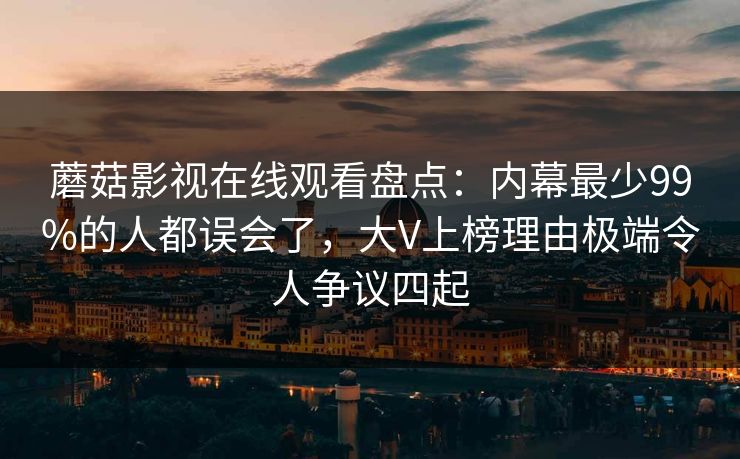 蘑菇影视在线观看盘点:内幕最少99%的人都误会了,大V上榜理由极端令人争议四起
