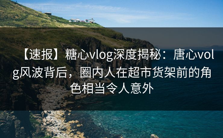 【速报】糖心vlog深度揭秘:唐心volg风波背后,圈内人在超市货架前的角色相当令人意外