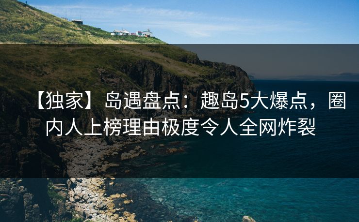 【独家】岛遇盘点:趣岛5大爆点,圈内人上榜理由极度令人全网炸裂