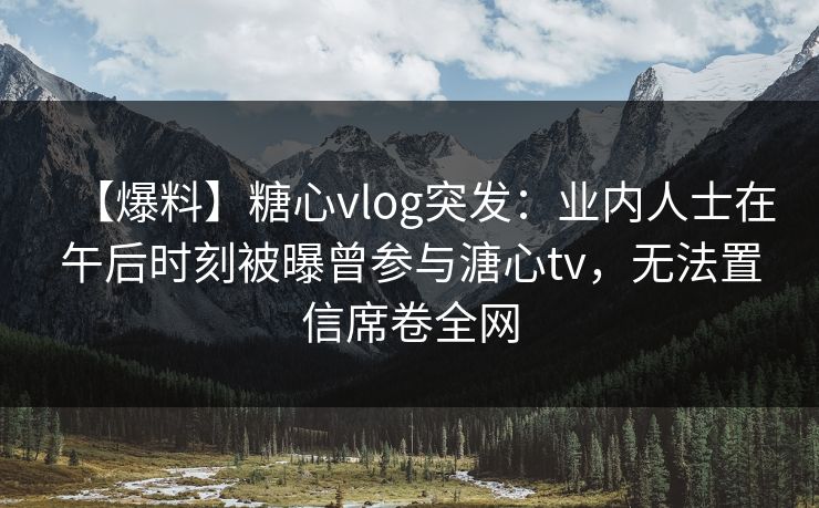 【爆料】糖心vlog突发:业内人士在午后时刻被曝曾参与溏心tv,无法置信席卷全网