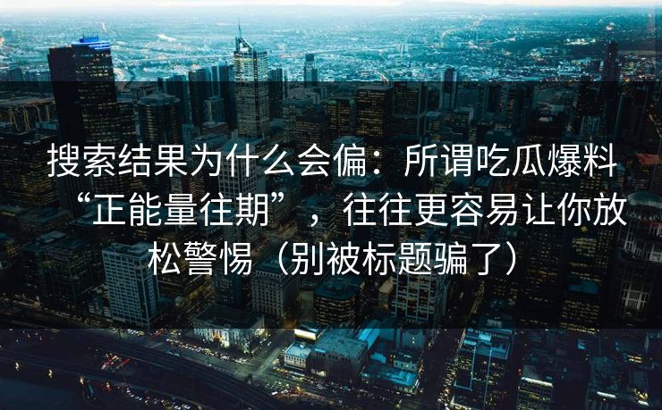 搜索结果为什么会偏：所谓吃瓜爆料“正能量往期”，往往更容易让你放松警惕（别被标题骗了）