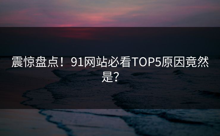 震惊盘点！91网站必看TOP5原因竟然是？