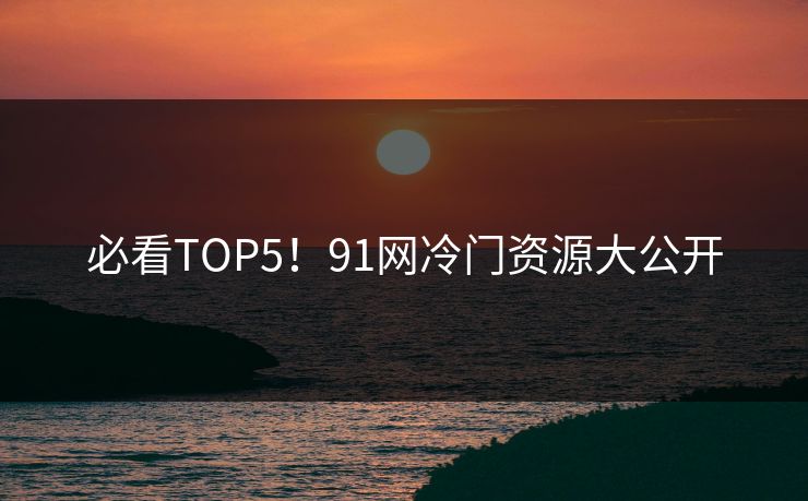 必看TOP5！91网冷门资源大公开