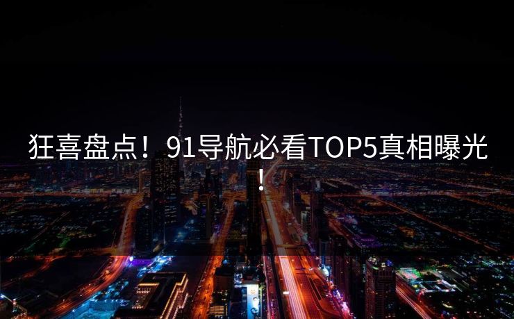 狂喜盘点！91导航必看TOP5真相曝光！