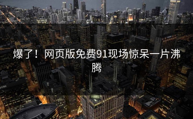 爆了！网页版免费91现场惊呆一片沸腾