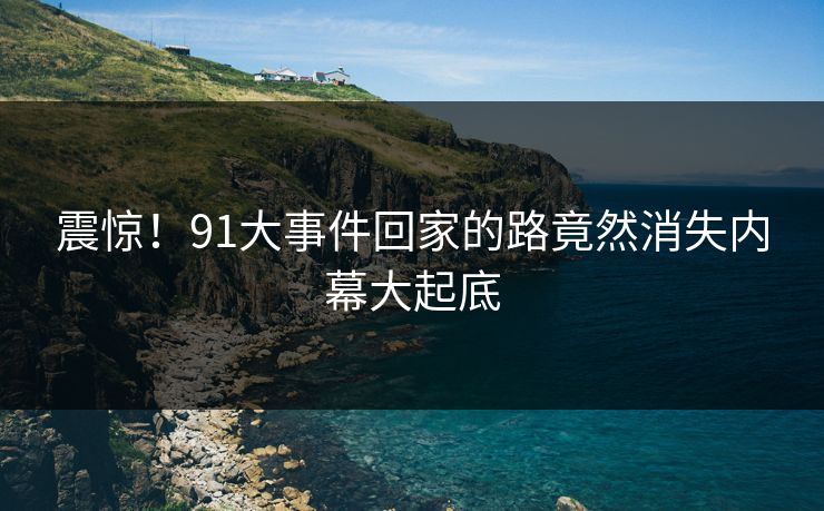 震惊！91大事件回家的路竟然消失内幕大起底