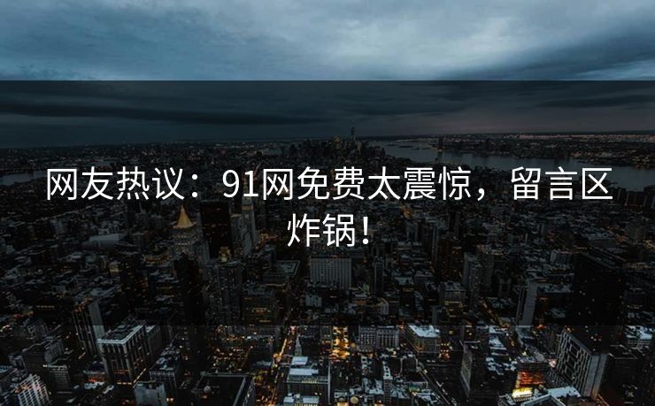 网友热议：91网免费太震惊，留言区炸锅！
