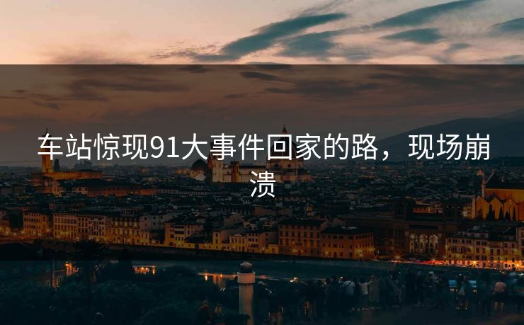 车站惊现91大事件回家的路，现场崩溃
