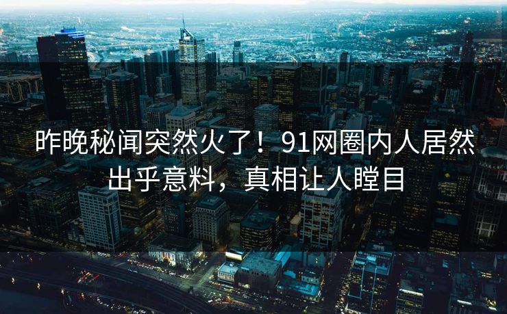 昨晚秘闻突然火了！91网圈内人居然出乎意料，真相让人瞠目