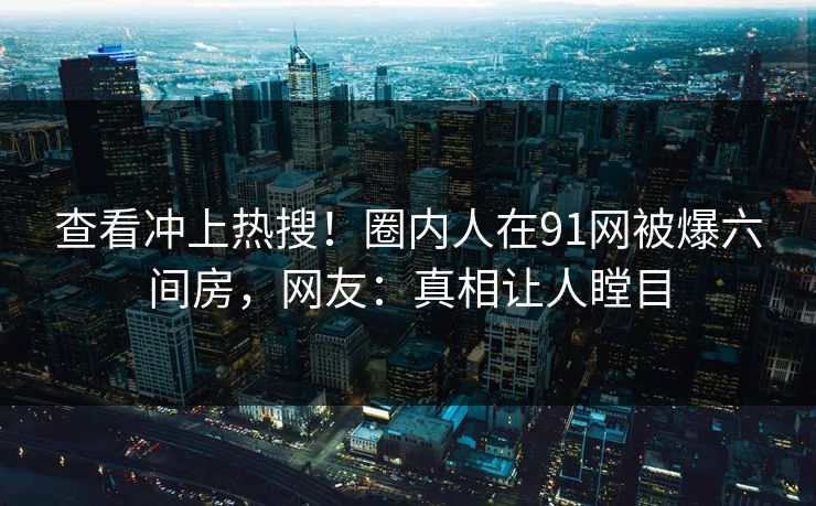 查看冲上热搜！圈内人在91网被爆六间房，网友：真相让人瞠目