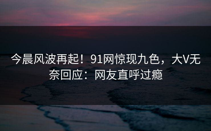 今晨风波再起！91网惊现九色，大V无奈回应：网友直呼过瘾