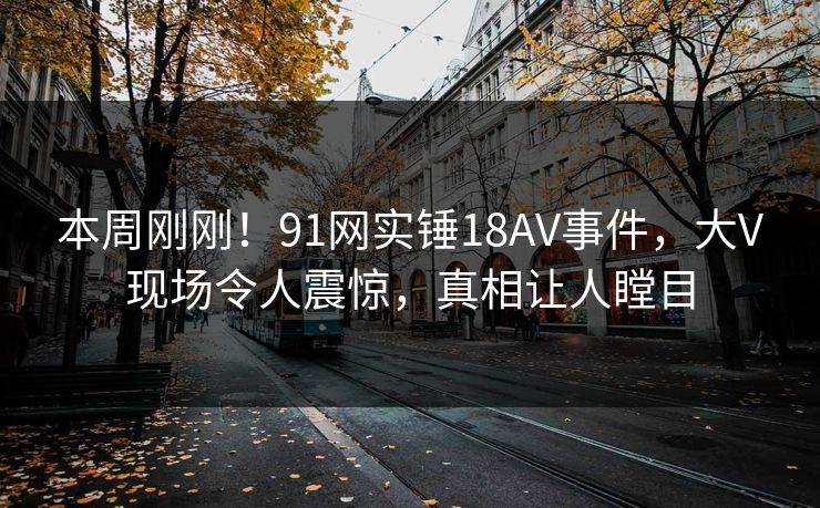 本周刚刚！91网实锤18AV事件，大V现场令人震惊，真相让人瞠目