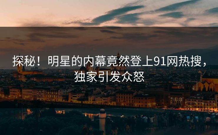 探秘！明星的内幕竟然登上91网热搜，独家引发众怒