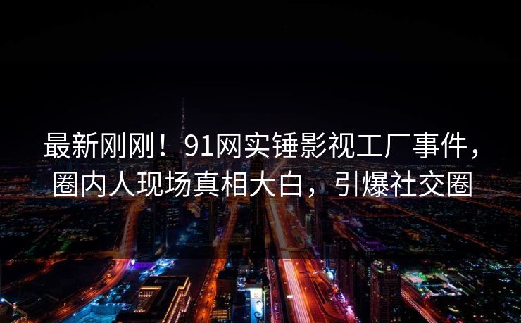 最新刚刚！91网实锤影视工厂事件，圈内人现场真相大白，引爆社交圈