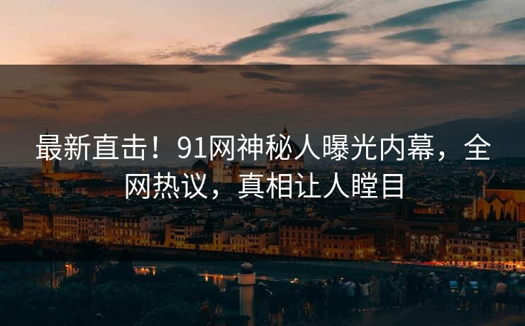 最新直击！91网神秘人曝光内幕，全网热议，真相让人瞠目