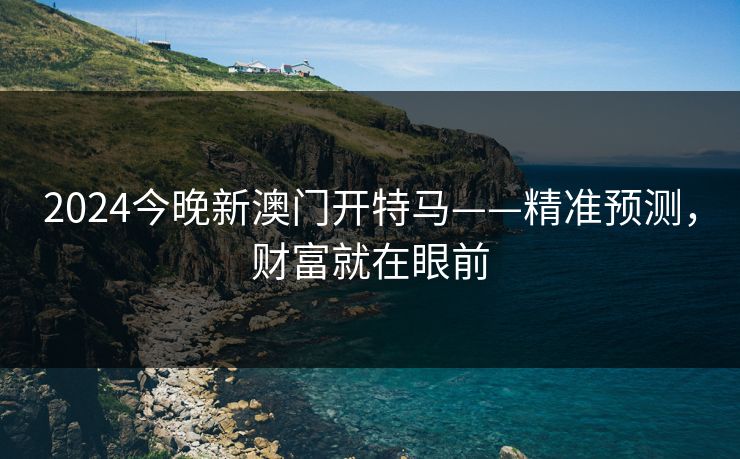 2024今晚新澳门开特马——精准预测，财富就在眼前