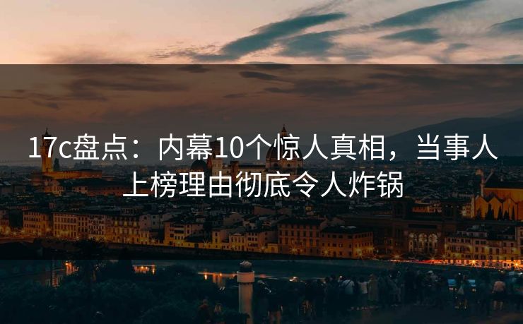 17c盘点：内幕10个惊人真相，当事人上榜理由彻底令人炸锅