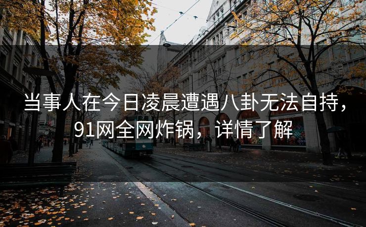 当事人在今日凌晨遭遇八卦无法自持，91网全网炸锅，详情了解