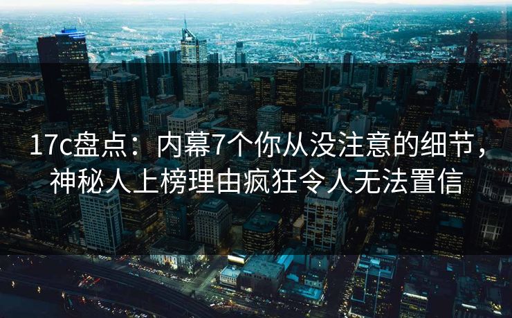 17c盘点：内幕7个你从没注意的细节，神秘人上榜理由疯狂令人无法置信