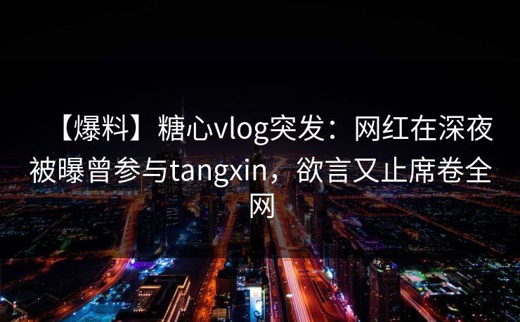 【爆料】糖心vlog突发：网红在深夜被曝曾参与tangxin，欲言又止席卷全网