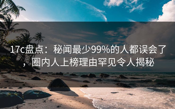 17c盘点：秘闻最少99%的人都误会了，圈内人上榜理由罕见令人揭秘