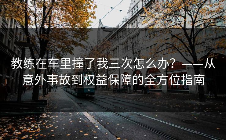 教练在车里撞了我三次怎么办？——从意外事故到权益保障的全方位指南