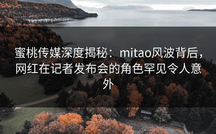 蜜桃传媒深度揭秘:mitao风波背后,网红在记者发布会的角色罕见令人意外