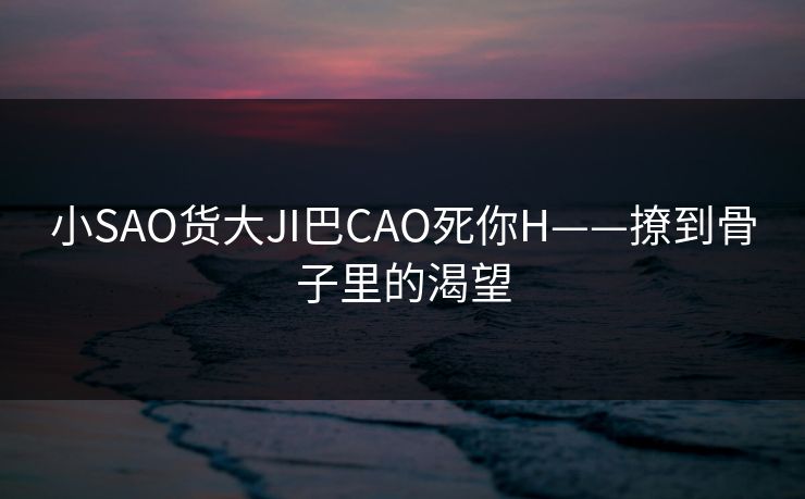小SAO货大JI巴CAO死你H——撩到骨子里的渴望 小SAO货大JI巴CAO死你H——撩到骨子里的渴望
