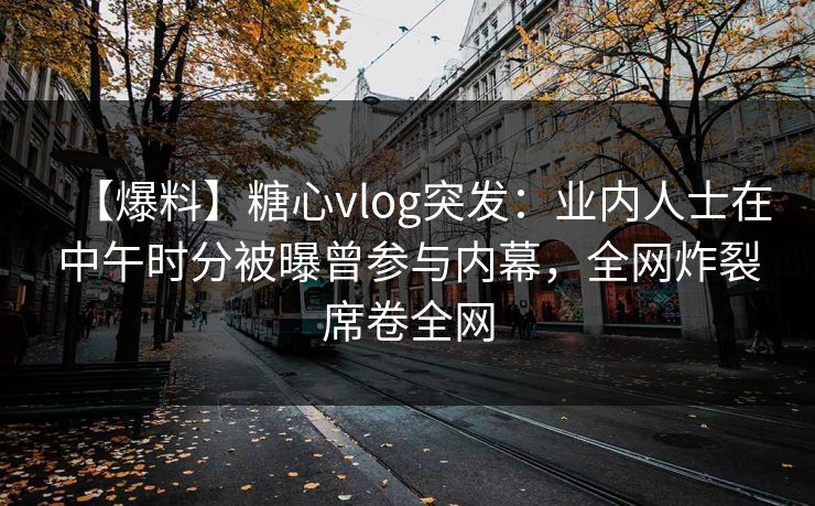 【爆料】糖心vlog突发:业内人士在中午时分被曝曾参与内幕,全网炸裂席卷全网