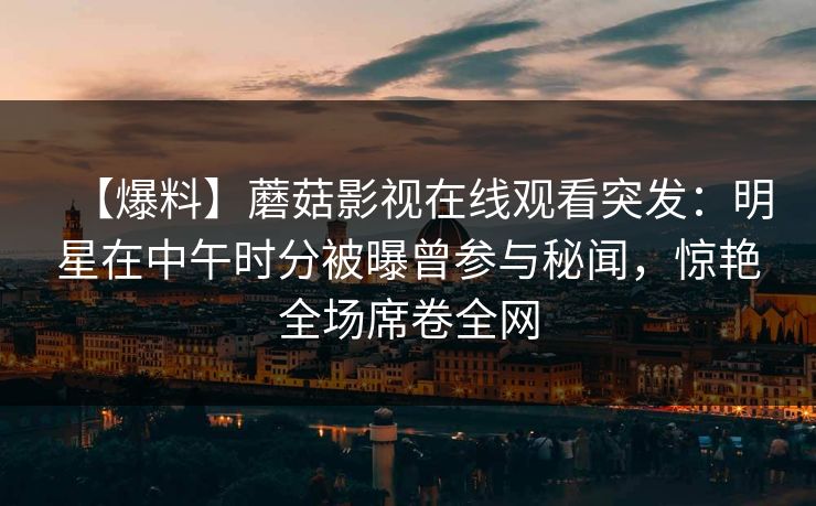 【爆料】蘑菇影视在线观看突发:明星在中午时分被曝曾参与秘闻,惊艳全场席卷全网