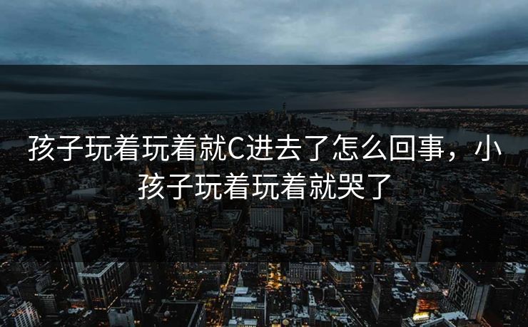 孩子玩着玩着就C进去了怎么回事,小孩子玩着玩着就哭了 孩子玩着玩着就C进去了怎么回事,小孩子玩着玩着就哭了