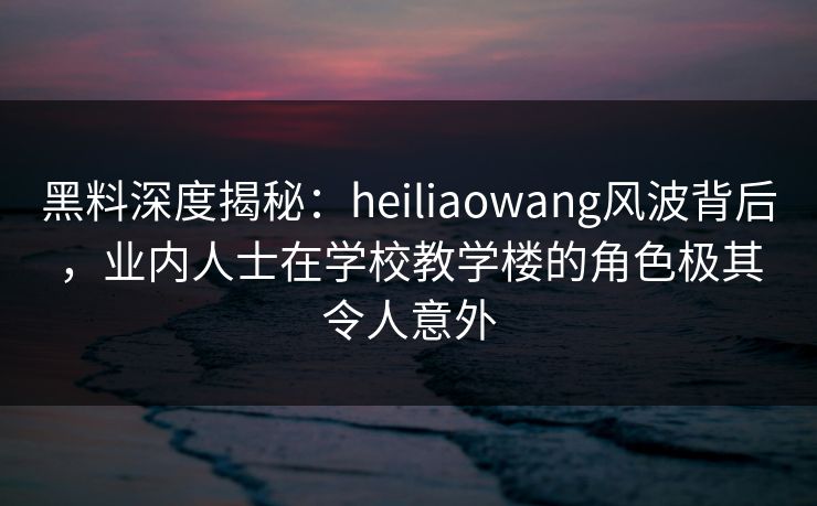 黑料深度揭秘：heiliaowang风波背后，业内人士在学校教学楼的角色极其令人意外