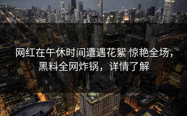 网红在午休时间遭遇花絮 惊艳全场，黑料全网炸锅，详情了解