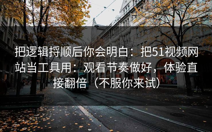 把逻辑捋顺后你会明白:把51视频网站当工具用:观看节奏做好,体验直接翻倍(不服你来试) 把逻辑捋顺后你会明白:把51视频网站当工具用:观看节奏做好,体验直接翻倍(不服你来试)