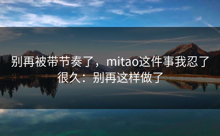 别再被带节奏了,mitao这件事我忍了很久:别再这样做了 别再被带节奏了,mitao这件事我忍了很久:别再这样做了