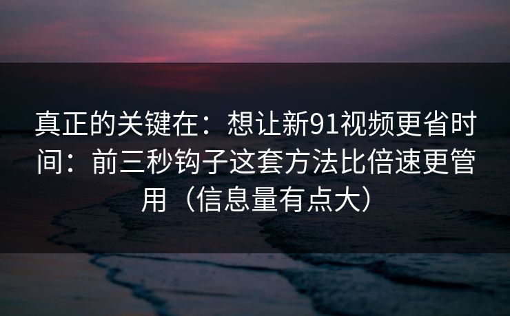 详细阅读:真正的关键在:想让新91视频更省时间:前三秒钩子这套方法比倍速更管用(信息量有点大) 真正的关键在:想让新91视频更省时间:前三秒钩子这套方法比倍速更管用(信息量有点大)