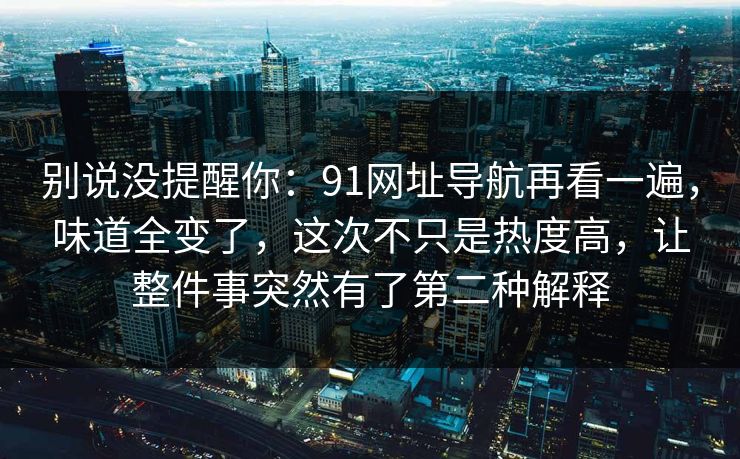 详细阅读:别说没提醒你:91网址导航再看一遍,味道全变了,这次不只是热度高,让整件事突然有了第二种解释 别说没提醒你:91网址导航再看一遍,味道全变了,这次不只是热度高,让整件事突然有了第二种解释