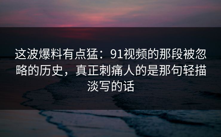 这波爆料有点猛：91视频的那段被忽略的历史，真正刺痛人的是那句轻描淡写的话