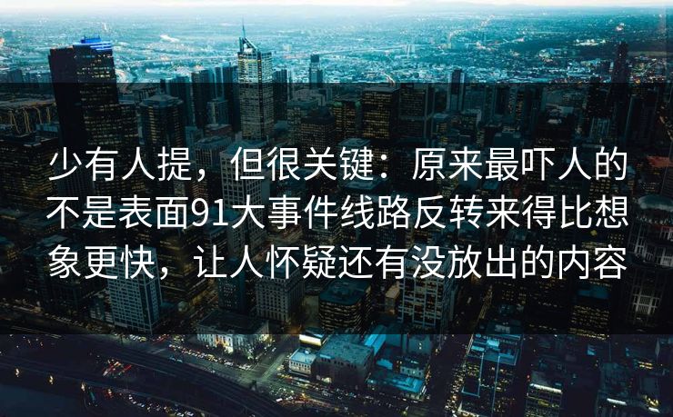 少有人提,但很关键:原来最吓人的不是表面91大事件线路反转来得比想象更快,让人怀疑还有没放出的内容 少有人提,但很关键:原来最吓人的不是表面91大事件线路反转来得比想象更快,让人怀疑还有没放出的内容